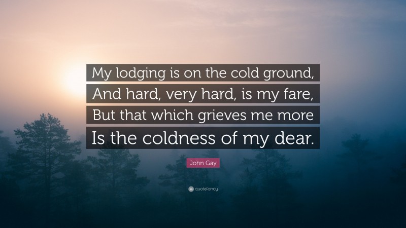 John Gay Quote: “My lodging is on the cold ground, And hard, very hard, is my fare, But that which grieves me more Is the coldness of my dear.”
