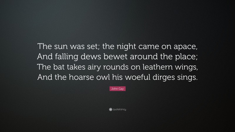 John Gay Quote: “The sun was set; the night came on apace, And falling dews bewet around the place; The bat takes airy rounds on leathern wings, And the hoarse owl his woeful dirges sings.”