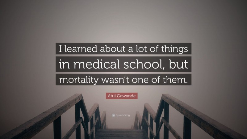 Atul Gawande Quote: “I learned about a lot of things in medical school, but mortality wasn’t one of them.”