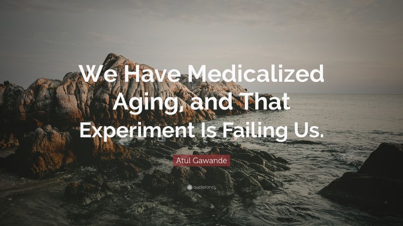 Atul Gawande Quote: “We Have Medicalized Aging, and That Experiment Is Failing Us.”