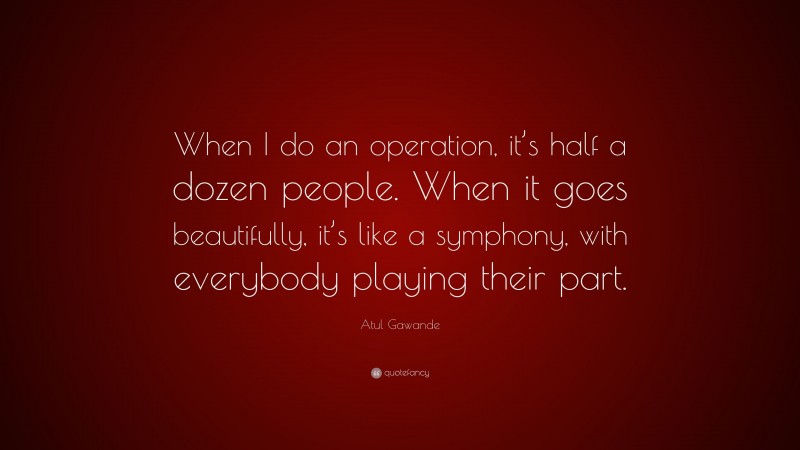 Atul Gawande Quote: “When I do an operation, it’s half a dozen people. When it goes beautifully, it’s like a symphony, with everybody playing their part.”