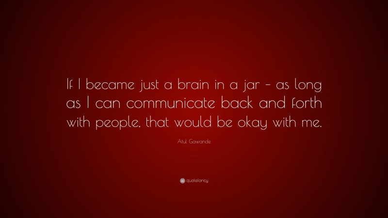 Atul Gawande Quote: “If I became just a brain in a jar – as long as I can communicate back and forth with people, that would be okay with me.”