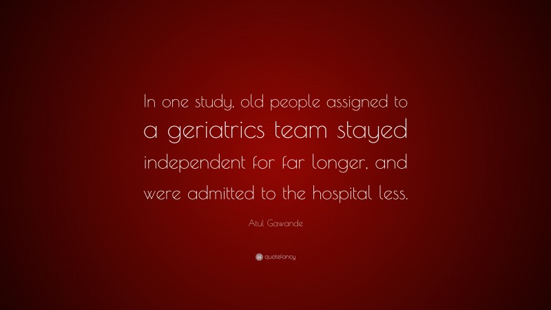 Atul Gawande Quote: “In one study, old people assigned to a geriatrics team stayed independent for far longer, and were admitted to the hospital less.”