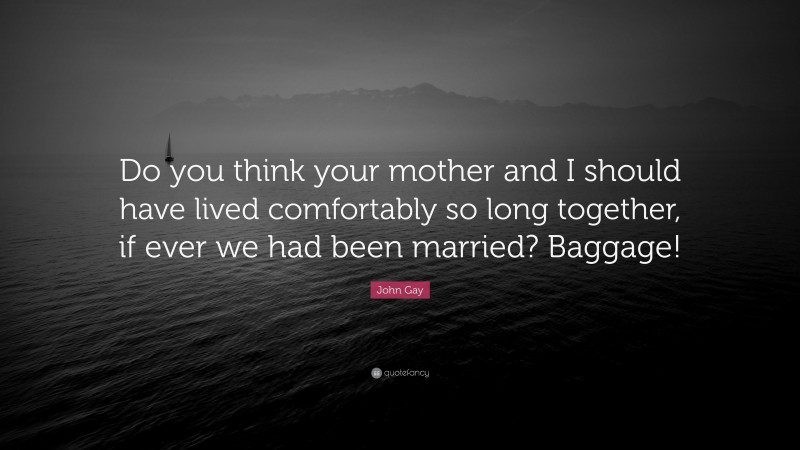 John Gay Quote: “Do you think your mother and I should have lived comfortably so long together, if ever we had been married? Baggage!”