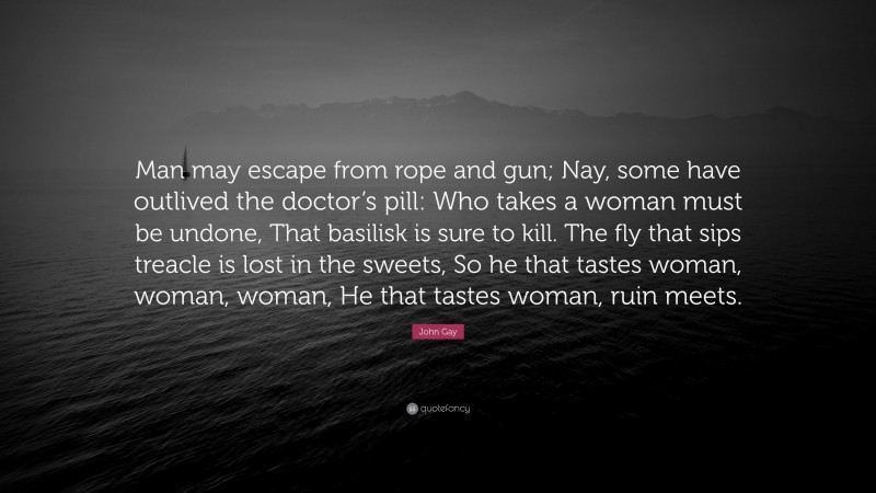 John Gay Quote: “Man may escape from rope and gun; Nay, some have outlived the doctor’s pill: Who takes a woman must be undone, That basilisk is sure to kill. The fly that sips treacle is lost in the sweets, So he that tastes woman, woman, woman, He that tastes woman, ruin meets.”