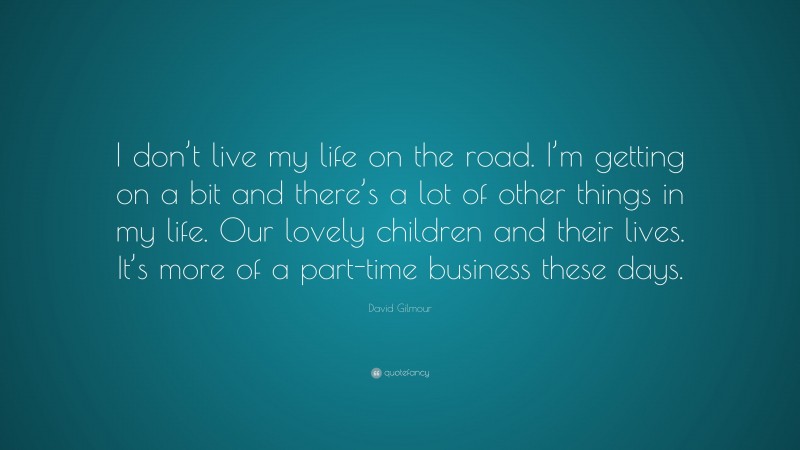 David Gilmour Quote: “I don’t live my life on the road. I’m getting on a bit and there’s a lot of other things in my life. Our lovely children and their lives. It’s more of a part-time business these days.”