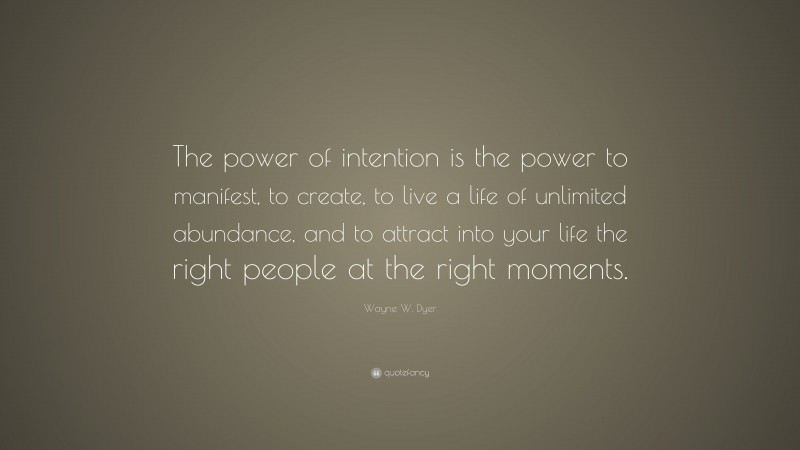 Wayne W. Dyer Quote: “The power of intention is the power to manifest, to create, to live a life of unlimited abundance, and to attract into your life the right people at the right moments.”