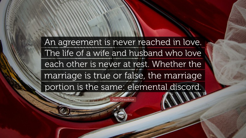 Jean Giraudoux Quote: “An agreement is never reached in love. The life of a wife and husband who love each other is never at rest. Whether the marriage is true or false, the marriage portion is the same: elemental discord.”