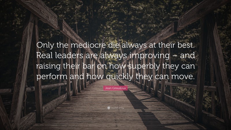 Jean Giraudoux Quote: “Only the mediocre die always at their best. Real leaders are always improving – and raising their bar on how superbly they can perform and how quickly they can move.”