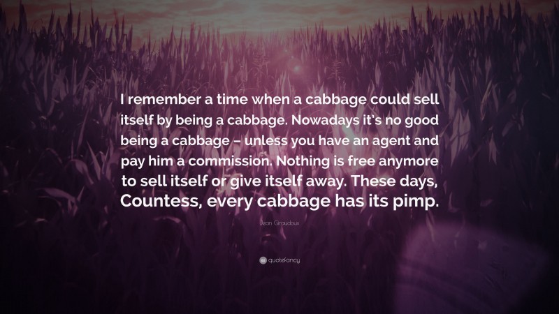 Jean Giraudoux Quote: “I remember a time when a cabbage could sell itself by being a cabbage. Nowadays it’s no good being a cabbage – unless you have an agent and pay him a commission. Nothing is free anymore to sell itself or give itself away. These days, Countess, every cabbage has its pimp.”