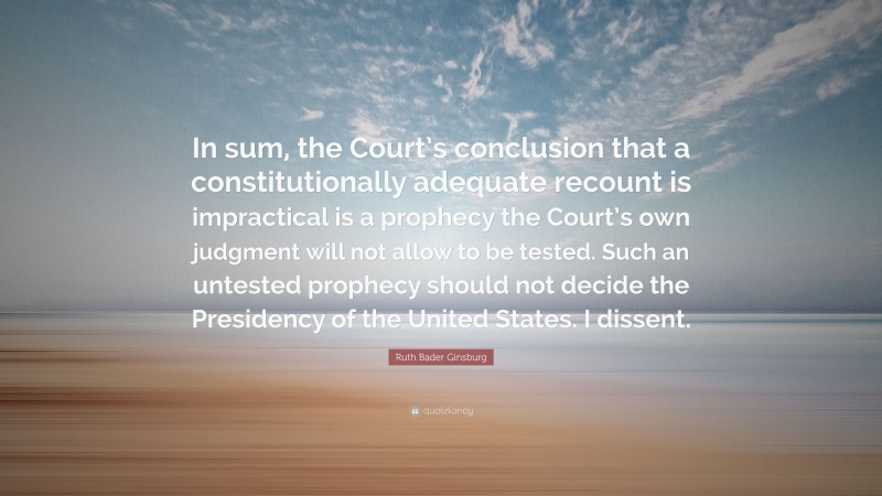 Ruth Bader Ginsburg Quote: “In sum, the Court’s conclusion that a constitutionally adequate recount is impractical is a prophecy the Court’s own judgment will not allow to be tested. Such an untested prophecy should not decide the Presidency of the United States. I dissent.”