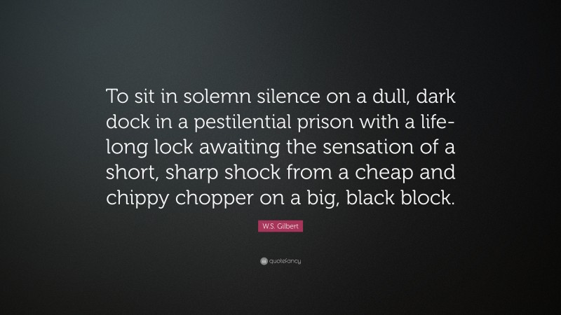W.S. Gilbert Quote: “To sit in solemn silence on a dull, dark dock in a pestilential prison with a life-long lock awaiting the sensation of a short, sharp shock from a cheap and chippy chopper on a big, black block.”