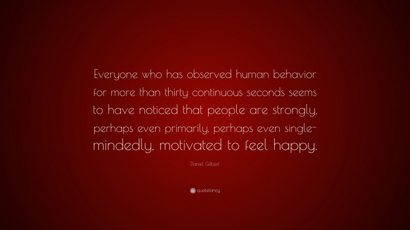 Daniel Gilbert Quote: “Everyone who has observed human behavior for more than thirty continuous seconds seems to have noticed that people are strongly, perhaps even primarily, perhaps even single-mindedly, motivated to feel happy.”