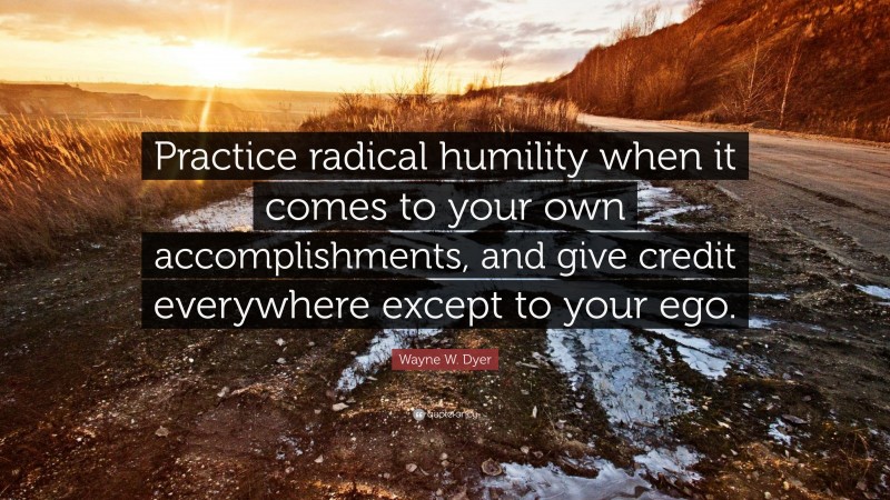 Wayne W. Dyer Quote: “Practice radical humility when it comes to your own accomplishments, and give credit everywhere except to your ego.”