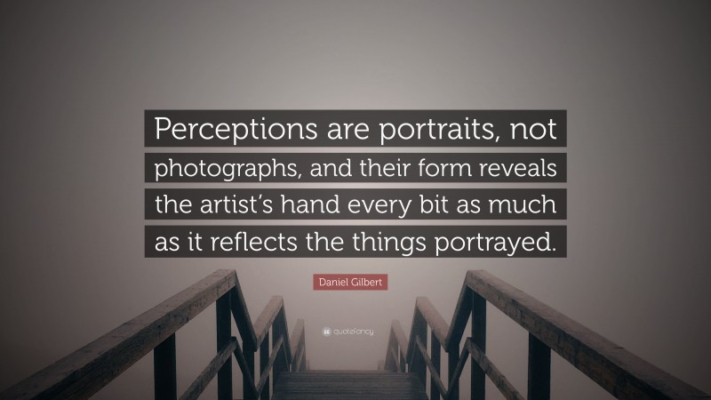 Daniel Gilbert Quote: “Perceptions are portraits, not photographs, and their form reveals the artist’s hand every bit as much as it reflects the things portrayed.”