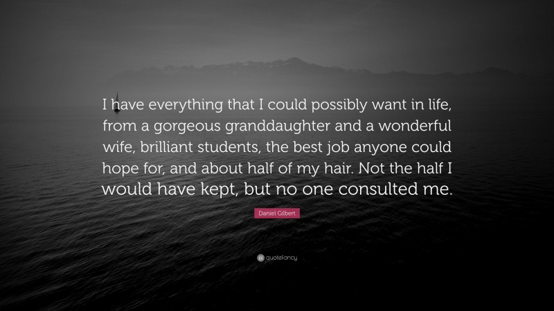 Daniel Gilbert Quote: “I have everything that I could possibly want in life, from a gorgeous granddaughter and a wonderful wife, brilliant students, the best job anyone could hope for, and about half of my hair. Not the half I would have kept, but no one consulted me.”