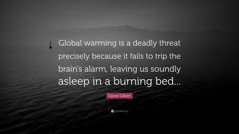 Daniel Gilbert Quote: “Global warming is a deadly threat precisely because it fails to trip the brain’s alarm, leaving us soundly asleep in a burning bed...”