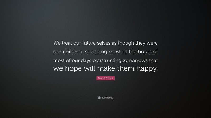 Daniel Gilbert Quote: “We treat our future selves as though they were our children, spending most of the hours of most of our days constructing tomorrows that we hope will make them happy.”