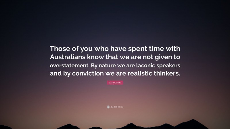 Julia Gillard Quote: “Those of you who have spent time with Australians know that we are not given to overstatement. By nature we are laconic speakers and by conviction we are realistic thinkers.”