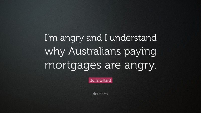 Julia Gillard Quote: “I’m angry and I understand why Australians paying mortgages are angry.”