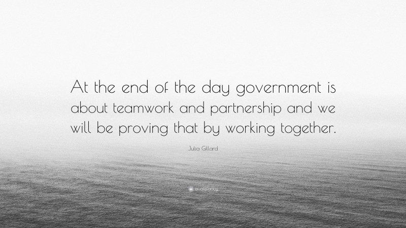 Julia Gillard Quote: “At the end of the day government is about teamwork and partnership and we will be proving that by working together.”