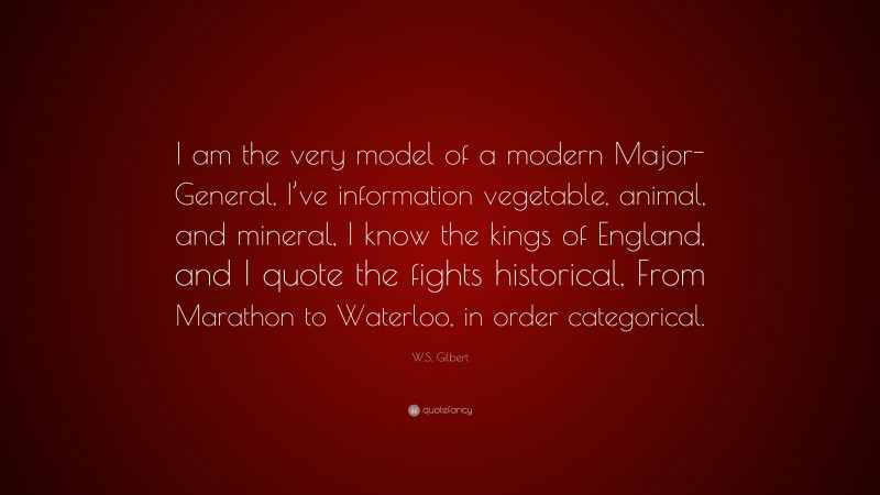 W.S. Gilbert Quote: “I am the very model of a modern Major-General, I’ve information vegetable, animal, and mineral, I know the kings of England, and I quote the fights historical, From Marathon to Waterloo, in order categorical.”