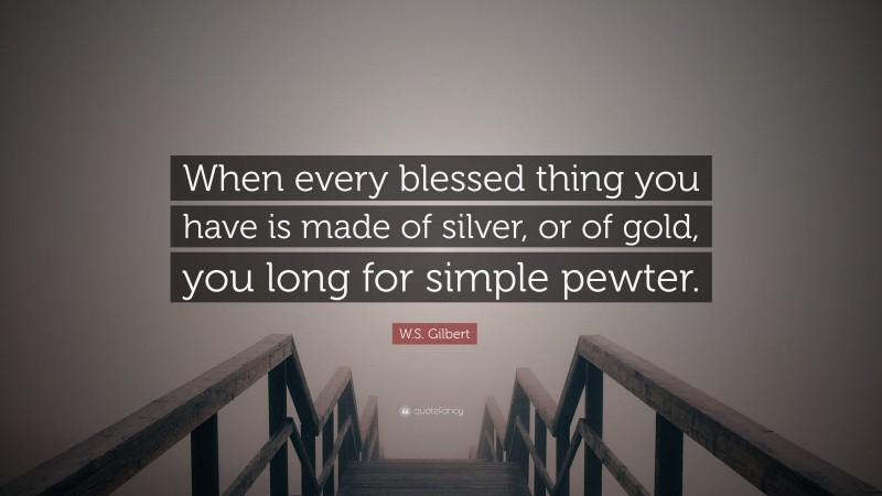 W.S. Gilbert Quote: “When every blessed thing you have is made of silver, or of gold, you long for simple pewter.”