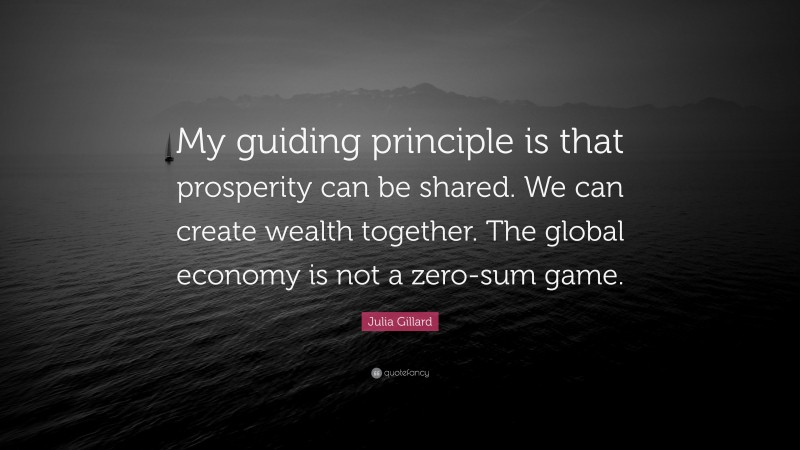 Julia Gillard Quote: “My guiding principle is that prosperity can be shared. We can create wealth together. The global economy is not a zero-sum game.”