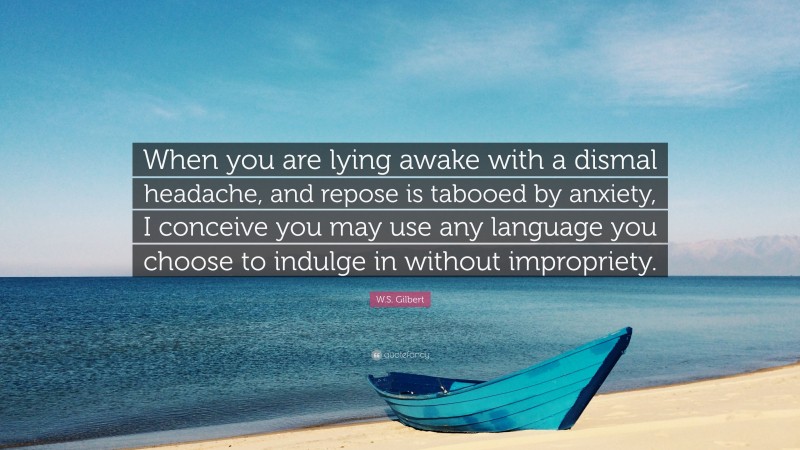 W.S. Gilbert Quote: “When you are lying awake with a dismal headache, and repose is tabooed by anxiety, I conceive you may use any language you choose to indulge in without impropriety.”