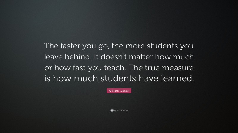 William Glasser Quote: “The faster you go, the more students you leave behind. It doesn’t matter how much or how fast you teach. The true measure is how much students have learned.”
