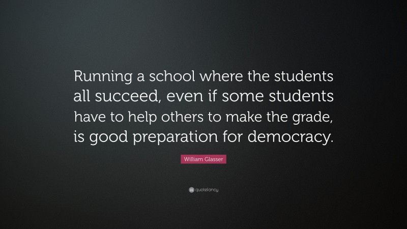 William Glasser Quote: “Running a school where the students all succeed, even if some students have to help others to make the grade, is good preparation for democracy.”