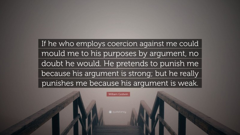William Godwin Quote: “If he who employs coercion against me could mould me to his purposes by argument, no doubt he would. He pretends to punish me because his argument is strong; but he really punishes me because his argument is weak.”