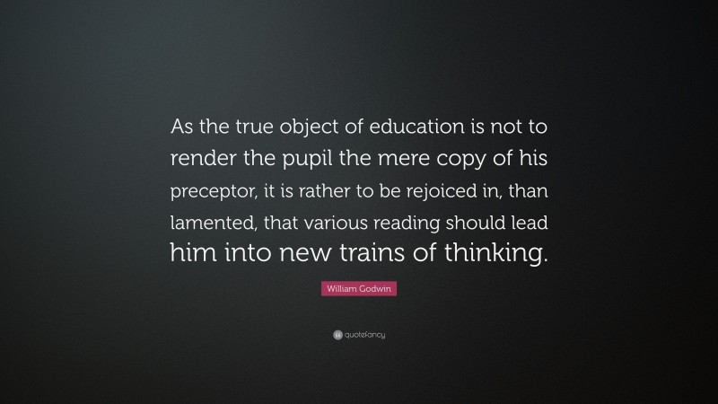 William Godwin Quote: “As the true object of education is not to render the pupil the mere copy of his preceptor, it is rather to be rejoiced in, than lamented, that various reading should lead him into new trains of thinking.”