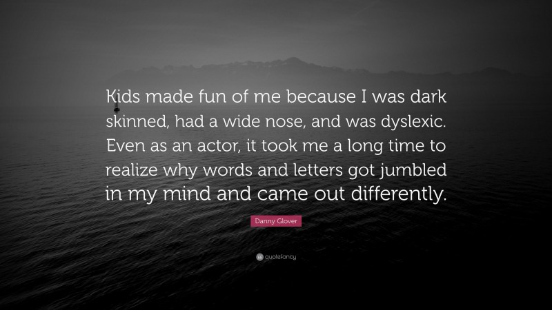 Danny Glover Quote: “Kids made fun of me because I was dark skinned, had a wide nose, and was dyslexic. Even as an actor, it took me a long time to realize why words and letters got jumbled in my mind and came out differently.”