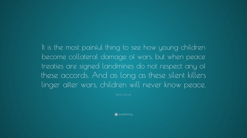 Danny Glover Quote: “It is the most painful thing to see how young children become collateral damage of wars, but when peace treaties are signed landmines do not respect any of these accords. And as long as these silent killers linger after wars, children will never know peace.”