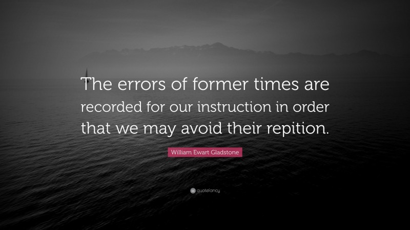 William Ewart Gladstone Quote: “The errors of former times are recorded for our instruction in order that we may avoid their repition.”