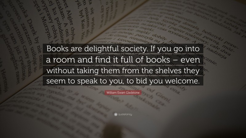 William Ewart Gladstone Quote: “Books are delightful society. If you go into a room and find it full of books – even without taking them from the shelves they seem to speak to you, to bid you welcome.”