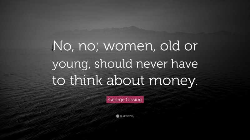 George Gissing Quote: “No, no; women, old or young, should never have to think about money.”