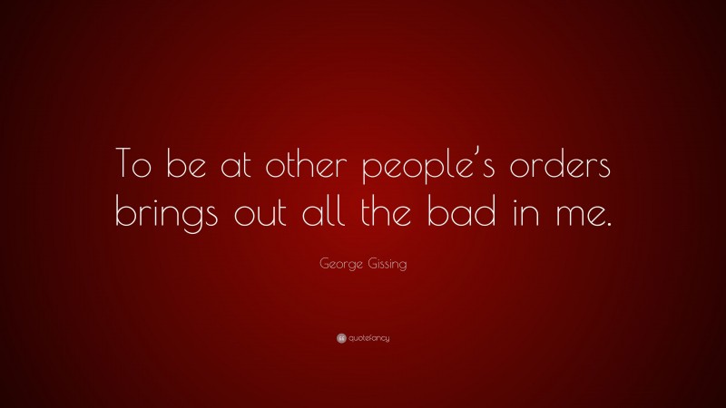 George Gissing Quote: “To be at other people’s orders brings out all the bad in me.”