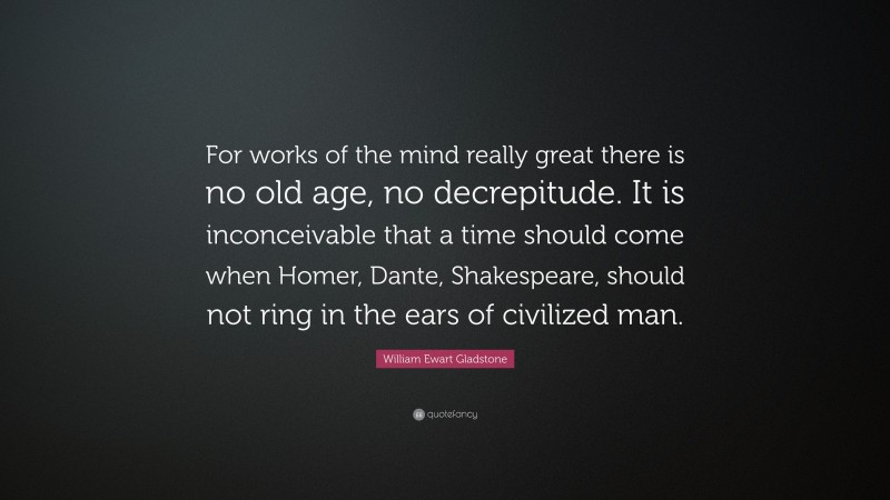 William Ewart Gladstone Quote: “For works of the mind really great there is no old age, no decrepitude. It is inconceivable that a time should come when Homer, Dante, Shakespeare, should not ring in the ears of civilized man.”