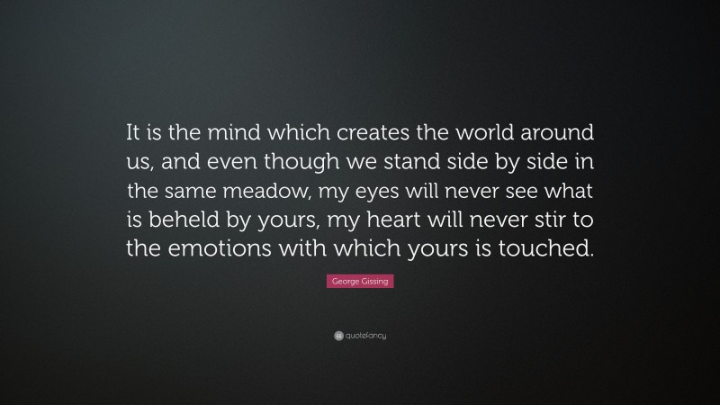 George Gissing Quote: “It is the mind which creates the world around us, and even though we stand side by side in the same meadow, my eyes will never see what is beheld by yours, my heart will never stir to the emotions with which yours is touched.”