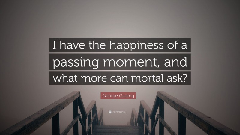 George Gissing Quote: “I have the happiness of a passing moment, and what more can mortal ask?”