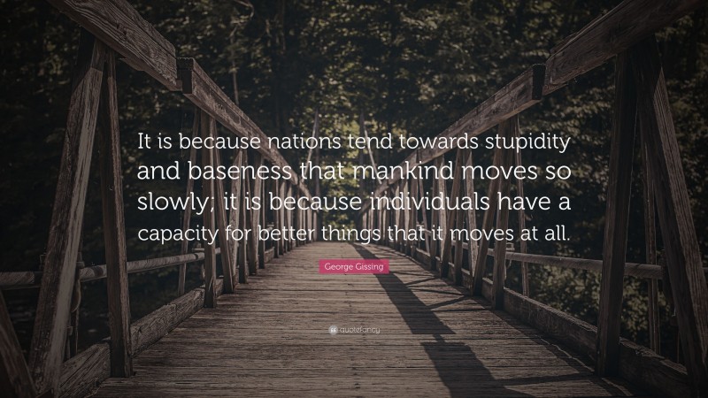 George Gissing Quote: “It is because nations tend towards stupidity and baseness that mankind moves so slowly; it is because individuals have a capacity for better things that it moves at all.”