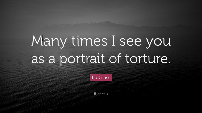 Ira Glass Quote: “Many times I see you as a portrait of torture.”