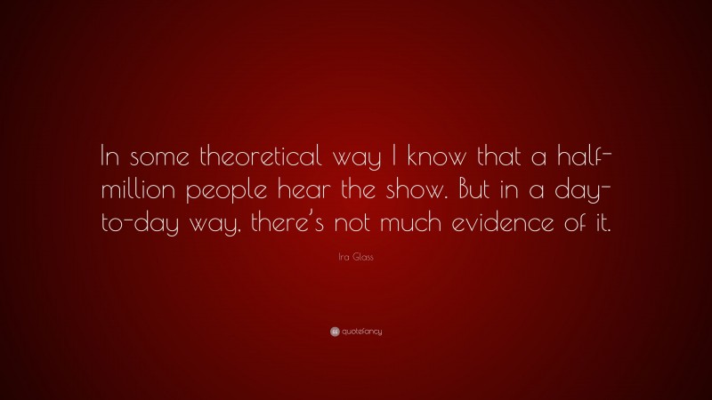 Ira Glass Quote: “In some theoretical way I know that a half-million people hear the show. But in a day-to-day way, there’s not much evidence of it.”