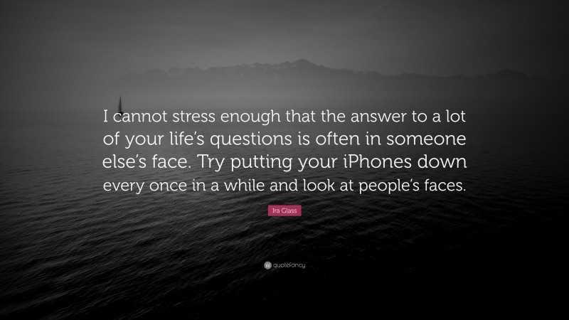 Ira Glass Quote: “I cannot stress enough that the answer to a lot of your life’s questions is often in someone else’s face. Try putting your iPhones down every once in a while and look at people’s faces.”