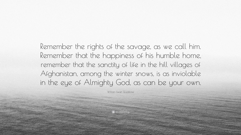 William Ewart Gladstone Quote: “Remember the rights of the savage, as we call him. Remember that the happiness of his humble home, remember that the sanctity of life in the hill villages of Afghanistan, among the winter snows, is as inviolable in the eye of Almighty God, as can be your own.”