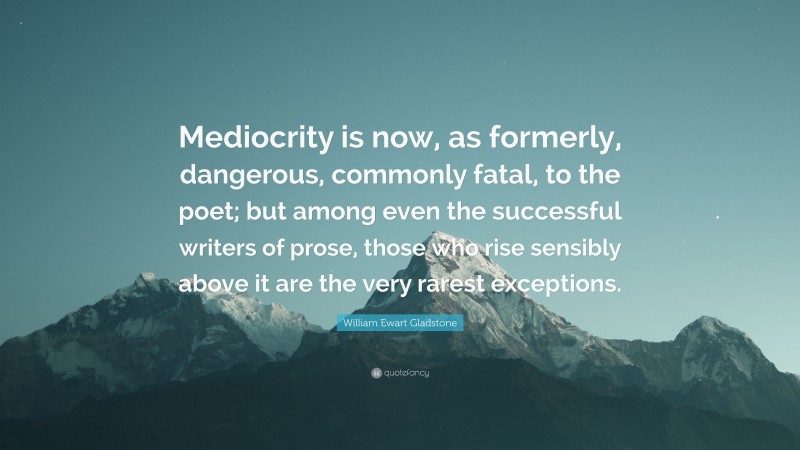 William Ewart Gladstone Quote: “Mediocrity is now, as formerly, dangerous, commonly fatal, to the poet; but among even the successful writers of prose, those who rise sensibly above it are the very rarest exceptions.”