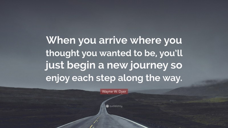 Wayne W. Dyer Quote: “When you arrive where you thought you wanted to be, you’ll just begin a new journey so enjoy each step along the way.”