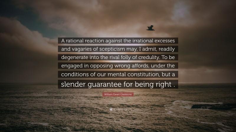 William Ewart Gladstone Quote: “A rational reaction against the irrational excesses and vagaries of scepticism may, I admit, readily degenerate into the rival folly of credulity. To be engaged in opposing wrong affords, under the conditions of our mental constitution, but a slender guarantee for being right .”